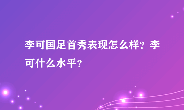 李可国足首秀表现怎么样？李可什么水平？