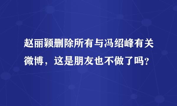 赵丽颖删除所有与冯绍峰有关微博，这是朋友也不做了吗？