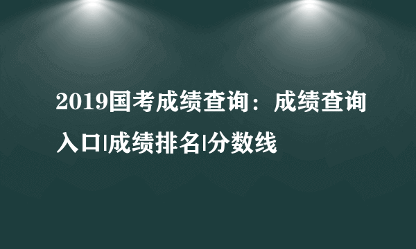 2019国考成绩查询：成绩查询入口|成绩排名|分数线