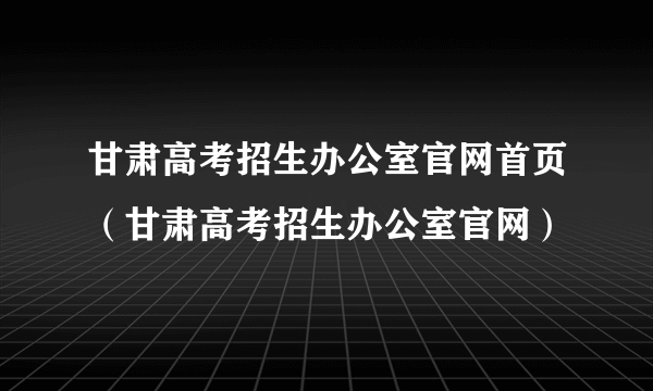 甘肃高考招生办公室官网首页（甘肃高考招生办公室官网）