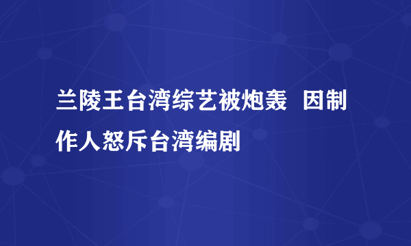 兰陵王台湾综艺被炮轰  因制作人怒斥台湾编剧