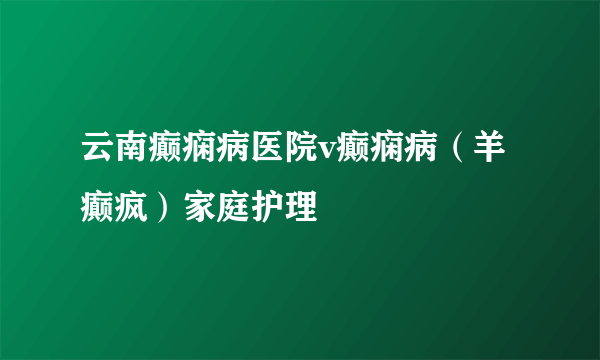 云南癫痫病医院v癫痫病（羊癫疯）家庭护理