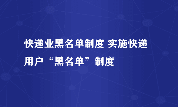 快递业黑名单制度 实施快递用户“黑名单”制度