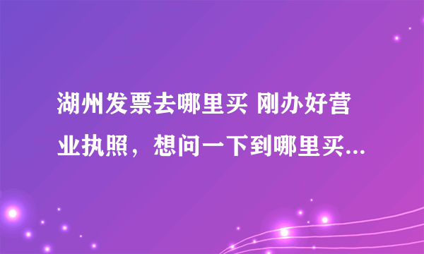 湖州发票去哪里买 刚办好营业执照，想问一下到哪里买正规发票？还有电脑打的和手写的发票有什么区别，