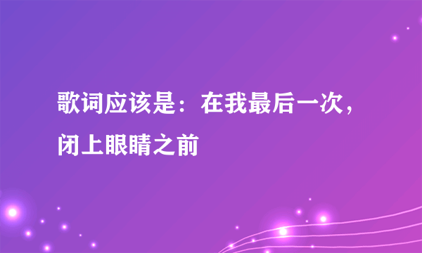 歌词应该是：在我最后一次，闭上眼睛之前