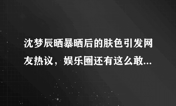 沈梦辰晒暴晒后的肤色引发网友热议，娱乐圈还有这么敢黑自己的女明星吗？