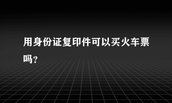 用身份证复印件可以买火车票吗？