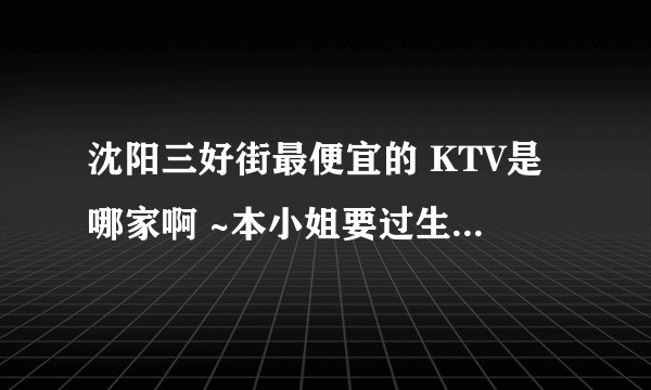 沈阳三好街最便宜的 KTV是哪家啊 ~本小姐要过生日了 ，想一个人去唱通宵~拜托大家哦棒棒我~~~