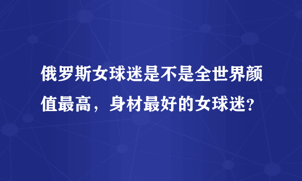 俄罗斯女球迷是不是全世界颜值最高，身材最好的女球迷？