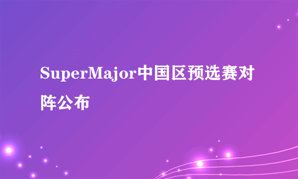 SuperMajor中国区预选赛对阵公布