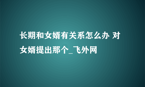 长期和女婿有关系怎么办 对女婿提出那个_飞外网