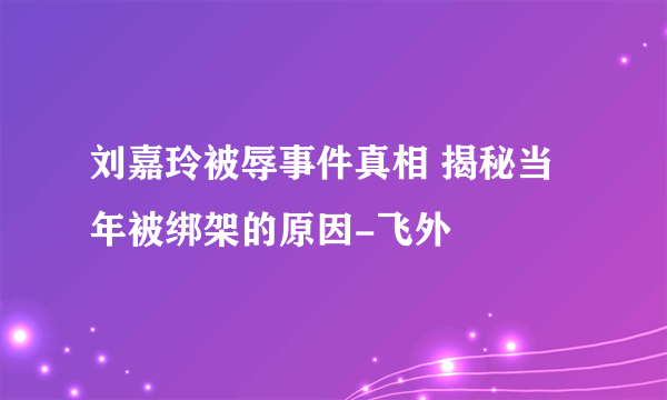 刘嘉玲被辱事件真相 揭秘当年被绑架的原因-飞外