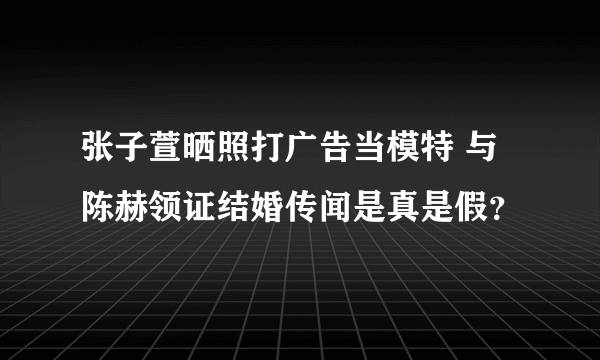 张子萱晒照打广告当模特 与陈赫领证结婚传闻是真是假？