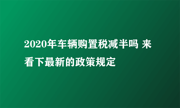 2020年车辆购置税减半吗 来看下最新的政策规定