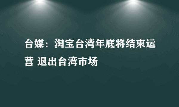 台媒：淘宝台湾年底将结束运营 退出台湾市场