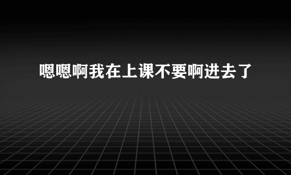 嗯嗯啊我在上课不要啊进去了