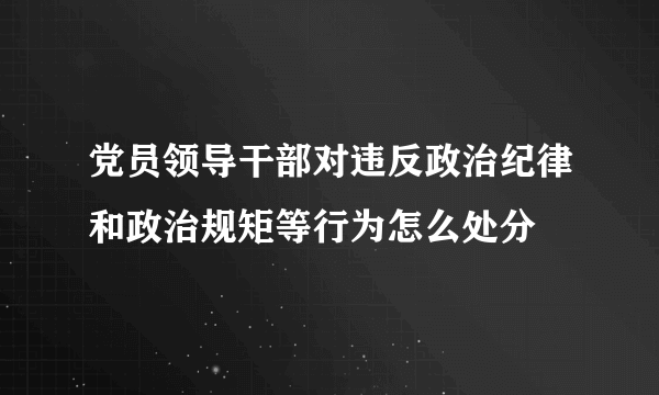 党员领导干部对违反政治纪律和政治规矩等行为怎么处分