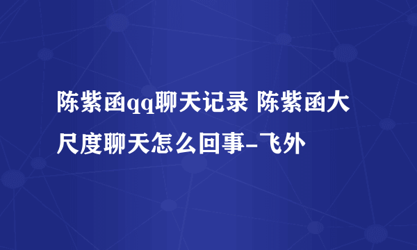 陈紫函qq聊天记录 陈紫函大尺度聊天怎么回事-飞外