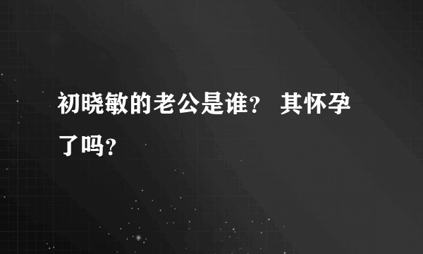 初晓敏的老公是谁？ 其怀孕了吗？