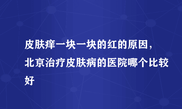 皮肤痒一块一块的红的原因，北京治疗皮肤病的医院哪个比较好