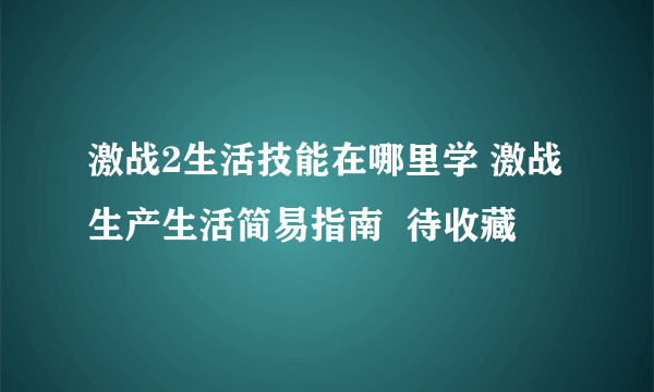 激战2生活技能在哪里学 激战生产生活简易指南  待收藏