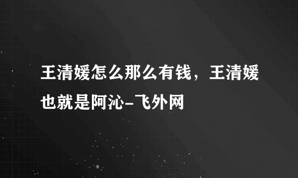 王清媛怎么那么有钱，王清媛也就是阿沁-飞外网