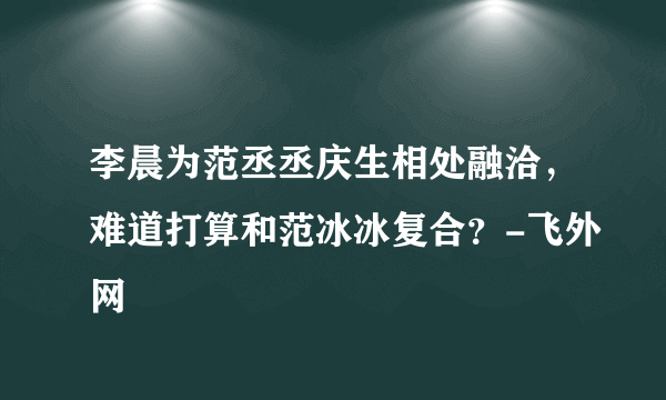 李晨为范丞丞庆生相处融洽，难道打算和范冰冰复合？-飞外网