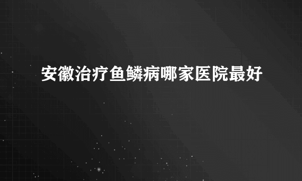 安徽治疗鱼鳞病哪家医院最好