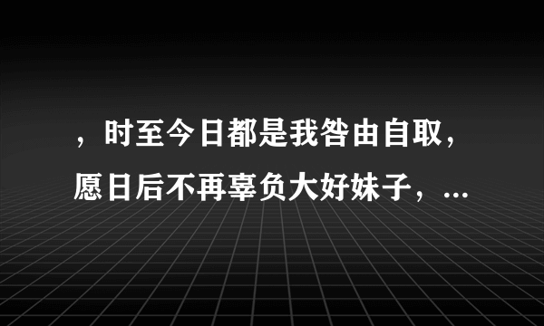 ，时至今日都是我咎由自取，愿日后不再辜负大好妹子，回一个有创意的下句