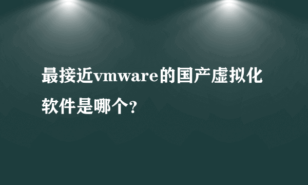 最接近vmware的国产虚拟化软件是哪个？