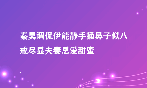 秦昊调侃伊能静手捅鼻子似八戒尽显夫妻恩爱甜蜜