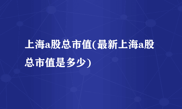 上海a股总市值(最新上海a股总市值是多少)