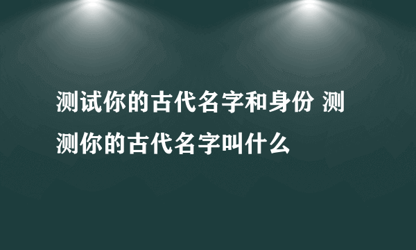 测试你的古代名字和身份 测测你的古代名字叫什么