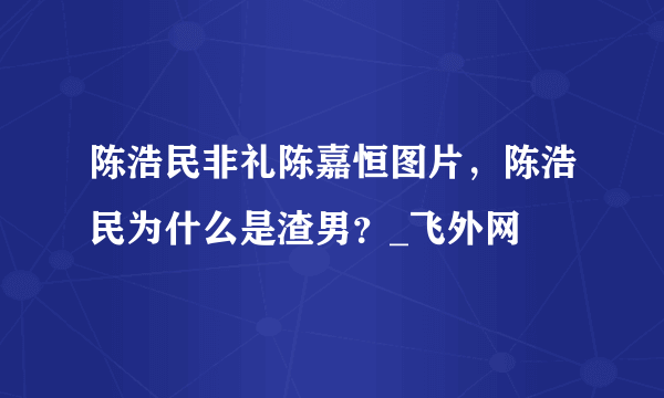 陈浩民非礼陈嘉恒图片，陈浩民为什么是渣男？_飞外网