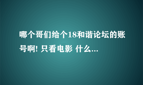 哪个哥们给个18和谐论坛的账号啊! 只看电影 什么都不弄。