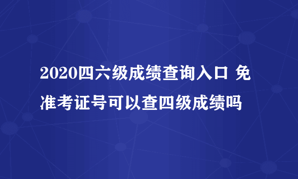 2020四六级成绩查询入口 免准考证号可以查四级成绩吗