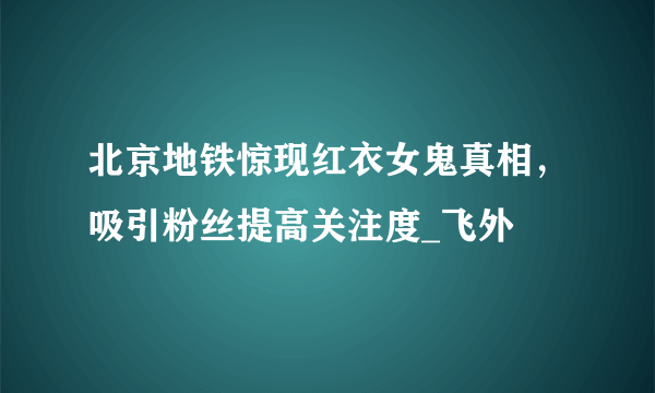 北京地铁惊现红衣女鬼真相，吸引粉丝提高关注度_飞外