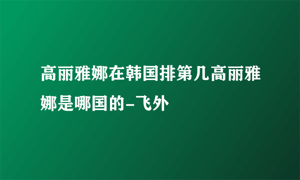 高丽雅娜在韩国排第几高丽雅娜是哪国的-飞外