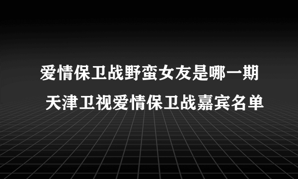 爱情保卫战野蛮女友是哪一期 天津卫视爱情保卫战嘉宾名单