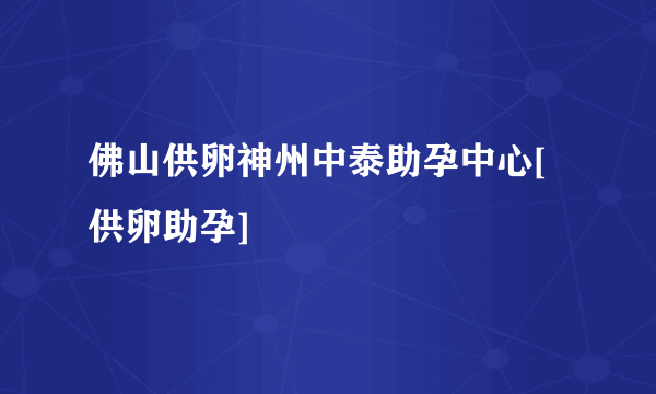 佛山供卵神州中泰助孕中心[供卵助孕]