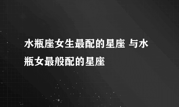 水瓶座女生最配的星座 与水瓶女最般配的星座