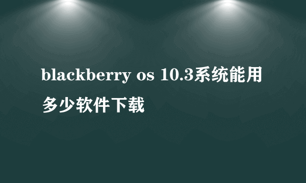 blackberry os 10.3系统能用多少软件下载