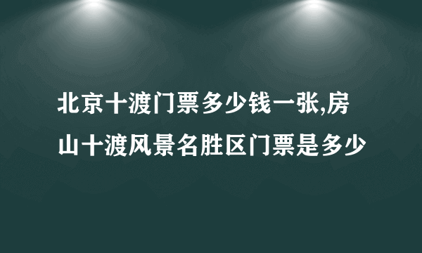 北京十渡门票多少钱一张,房山十渡风景名胜区门票是多少