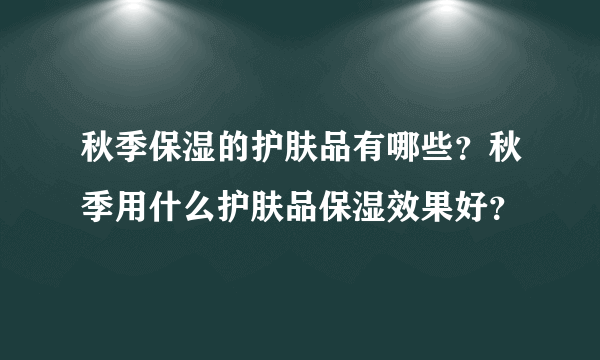 秋季保湿的护肤品有哪些？秋季用什么护肤品保湿效果好？