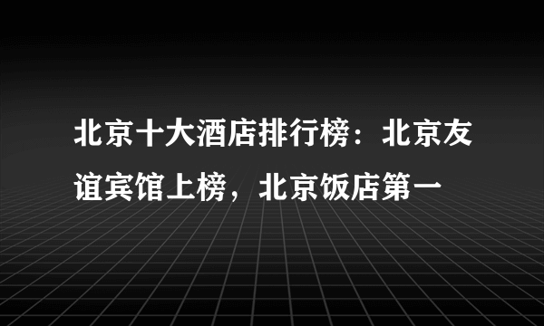 北京十大酒店排行榜：北京友谊宾馆上榜，北京饭店第一