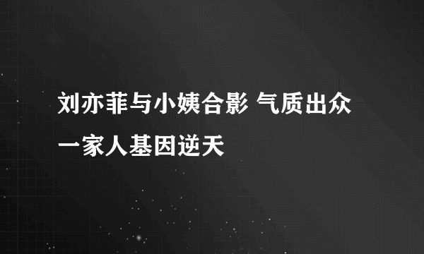 刘亦菲与小姨合影 气质出众一家人基因逆天