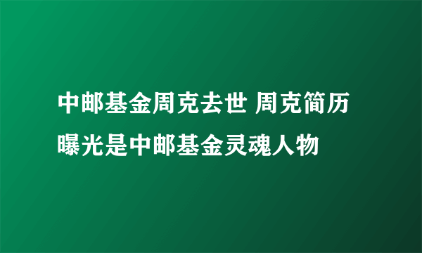 中邮基金周克去世 周克简历曝光是中邮基金灵魂人物