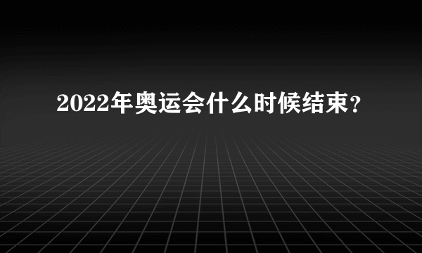 2022年奥运会什么时候结束？