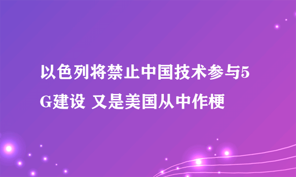 以色列将禁止中国技术参与5G建设 又是美国从中作梗