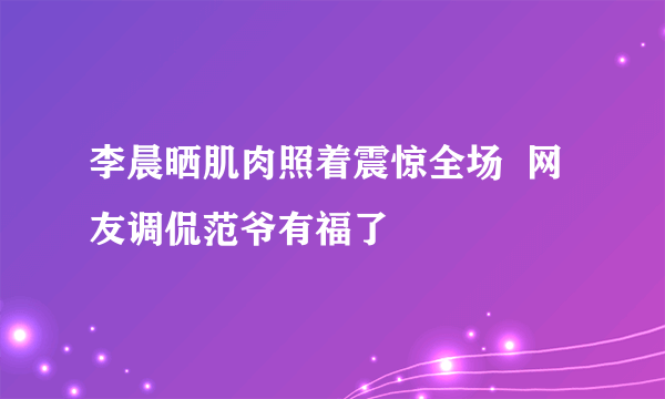 李晨晒肌肉照着震惊全场  网友调侃范爷有福了